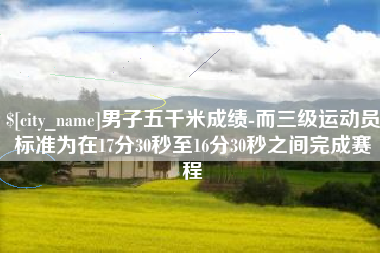 南安男子五千米成绩-而三级运动员标准为在17分30秒至16分30秒之间完成赛程