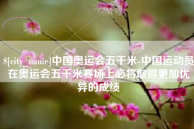 南安中国奥运会五千米-中国运动员在奥运会五千米赛场上必将取得更加优异的成绩