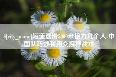 南安短道速滑5000米接力几个人-中国队巧妙利用交接棒战术