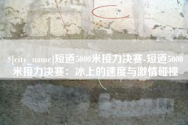 南安短道5000米接力决赛-短道5000米接力决赛：冰上的速度与激情碰撞