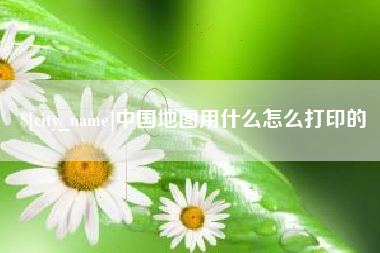 南安中国地图用什么怎么打印的
