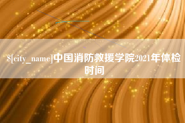 南安中国消防救援学院2021年体检时间