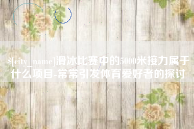 南安滑冰比赛中的5000米接力属于什么项目-常常引发体育爱好者的探讨
