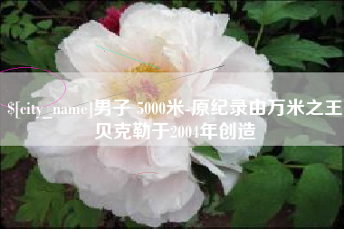 南安男子 5000米-原纪录由万米之王贝克勒于2004年创造