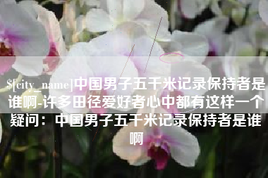 南安中国男子五千米记录保持者是谁啊-许多田径爱好者心中都有这样一个疑问：中国男子五千米记录保持者是谁啊