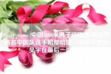 南安中国5000米男子运动员-而另外两名中国队选手哈那哈提·木哈买提和吴宇在最后一组出场